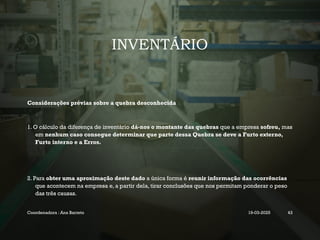INVENTÁRIO
Considerações prévias sobre a quebra desconhecida
1. O cálculo da diferença de inventário dá-nos o montante das quebras que a empresa sofreu, mas
em nenhum caso consegue determinar que parte dessa Quebra se deve a Furto externo,
Furto interno e a Erros.
2. Para obter uma aproximação deste dado a única forma é reunir informação das ocorrências
que acontecem na empresa e, a partir dela, tirar conclusões que nos permitam ponderar o peso
das três causas.
Coordenadora : Ana Barreto 19-03-2025 43
 