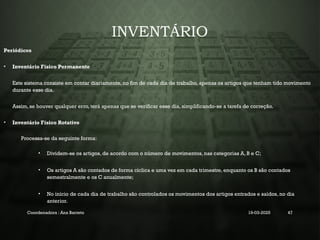 INVENTÁRIO
Periódicos
• Inventário Físico Permanente
Este sistema consiste em contar diariamente, no fim de cada dia de trabalho, apenas os artigos que tenham tido movimento
durante esse dia.
Assim, se houver qualquer erro, terá apenas que se verificar esse dia, simplificando-se a tarefa de correção.
• Inventário Físico Rotativo
Processa-se da seguinte forma:
• Dividem-se os artigos, de acordo com o número de movimentos, nas categorias A, B e C;
• Os artigos A são contados de forma cíclica e uma vez em cada trimestre, enquanto os B são contados
semestralmente e os C anualmente;
• No início de cada dia de trabalho são controlados os movimentos dos artigos entrados e saídos, no dia
anterior.
Coordenadora : Ana Barreto 19-03-2025 47
 