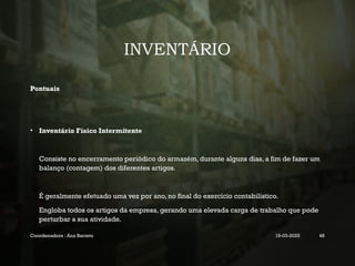 INVENTÁRIO
Pontuais
• Inventário Físico Intermitente
Consiste no encerramento periódico do armazém, durante alguns dias, a fim de fazer um
balanço (contagem) dos diferentes artigos.
É geralmente efetuado uma vez por ano, no final do exercício contabilístico.
Engloba todos os artigos da empresa, gerando uma elevada carga de trabalho que pode
perturbar a sua atividade.
Coordenadora : Ana Barreto 19-03-2025 48
 