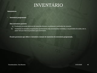 INVENTÁRIO
Sistemáticos
• Inventário programado
Este inventário permite:
a) Conhecer os stocks teóricos de materiais durante os próximos períodos de controlo;
η
b) Conhecer as entradas programadas (provenientes das encomendas emitidas), e as previsões de saída, isto é,
saber em que data se processa qual movimento.
É neste pormenor que difere o inventário comum de materiais do inventário programado.
Coordenadora : Ana Barreto 19-03-2025 49
 