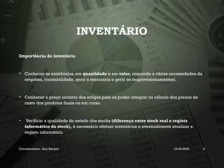 INVENTÁRIO
Importância do inventário
• Conhecer as existências, em quantidade e em valor, responde a várias necessidades da
empresa, (contabilidade, gerir a tesouraria e gerir os reaprovisionamentos).
• Conhecer o preço unitário dos artigos para os poder integrar no cálculo dos preços de
custo dos produtos finais ou em curso.
• Verificar a qualidade do estado dos stocks (diferença entre stock real e registo
informático do stock), é necessário efetuar inventários e eventualmente atualizar a
registo informático.
Coordenadora : Ana Barreto 19-03-2025 5
 