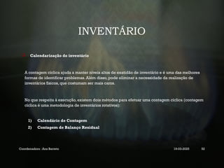 INVENTÁRIO
 Calendarização do inventário
A contagem cíclica ajuda a manter níveis altos de exatidão de inventário e é uma das melhores
formas de identificar problemas. Além disso, pode eliminar a necessidade da realização de
inventários físicos, que costumam ser mais caros.
No que respeita à execução, existem dois métodos para efetuar uma contagem cíclica (contagem
cíclica é uma metodologia de inventários rotativos):
1) Calendário de Contagem
2) Contagem de Balanço Residual
Coordenadora : Ana Barreto 19-03-2025 52
 