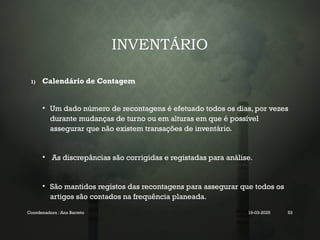 INVENTÁRIO
1) Calendário de Contagem
• Um dado número de recontagens é efetuado todos os dias, por vezes
durante mudanças de turno ou em alturas em que é possível
assegurar que não existem transações de inventário.
• As discrepâncias são corrigidas e registadas para análise.
• São mantidos registos das recontagens para assegurar que todos os
artigos são contados na frequência planeada.
Coordenadora : Ana Barreto 19-03-2025 53
 