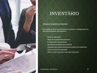 INVENTÁRIO
 Os passos da gestão de inventário
Uma gestão positiva e equilibrada do inventário é indispensável ao
bom funcionamento das empresas.
a) Plano de operações
b) Plano de necessidades materiais
c) A escolha dos fornecedores
d) Escolha da qualidade dos materiais
e) Avaliação dos fatores-chave para a política de existências
f) Criar um stock de segurança
g) Gerir o stock consoante o seu valor financeiro
19-03-2025 Coordenadora : Ana Barreto 55
 