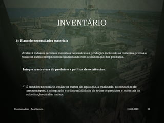 INVENTÁRIO
b) Plano de necessidades materiais
Avaliará todos os recursos materiais necessários à produção, incluindo as matérias-primas e
todos os outros componentes relacionados com a elaboração dos produtos.
Integra a estrutura do produto e a política de existências.
 É também necessário avaliar os custos de aquisição, a qualidade, as condições de
armazenagem, a adequação e a disponibilidade de todos os produtos e materiais de
substituição ou alternativos.
Coordenadora : Ana Barreto 19-03-2025 58
 