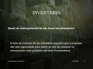 INVENTÁRIO
Quais as consequências de não fazer um inventário?
A falta de controlo de um inventário significa que a empresa
não tem capacidade para saber se tem de comprar ou
encomendar mais produtos aos seus fornecedores.
Coordenadora : Ana Barreto 19-03-2025 6
 