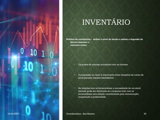 INVENTÁRIO
Política de existências - define o nível de stocks a adotar e depende de
fatores internos e
externos como:
• Os prazos de entrega acordados com os clientes;
• A propensão ao risco: é importante evitar situações de rutura de
stock perante clientes insatisfeitos;
• As relações com os fornecedores: a necessidade de um stock
elevado pode ser diminuído se a empresa tiver com os
fornecedores uma relação caracterizada pela comunicação,
cooperação e proximidade.
19-03-2025 Coordenadora : Ana Barreto 60
 