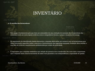 INVENTÁRIO
c) A escolha dos fornecedores
• Este passo é fundamental pelo que deve ser antecedido de uma avaliação do mercado dos fornecedores dos
materiais, tendo em conta alguns critérios, como a competência técnica, o preço e os prazos de entrega.
• No seguimento da identificação destes elementos, a empresa deve entrar em contacto com os fornecedores para
obter informação específica sobre a estrutura e funcionamento das respetivas empresas. A seleção deve atender a
uma lista de critérios, concretamente estabelecidos por ordem de prioridade.
• É importante que a empresa estabeleça uma relação de parceria com o fornecedor. Por outro lado, é importante
que a empresa tenha mais fornecedores. Só assim verá garantida a sua independência e capacidade de gestão.
Coordenadora : Ana Barreto 19-03-2025 61
 