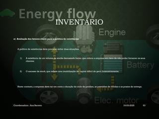 INVENTÁRIO
e) Avaliação dos fatores-chave para a política de existências
A política de existências deve procurar evitar duas situações:
1) A existência de um volume de stocks demasiado baixo, que coloca a empresa em risco de não poder fornecer os seus
clientes;
2) O excesso de stock, que reflete uma imobilização de capital difícil de gerir financeiramente.
Neste contexto, a empresa deve ter em conta a duração do ciclo de produto, as previsões de vendas e os prazos de entrega.
Coordenadora : Ana Barreto 19-03-2025 63
 