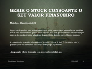 GERIR O STOCK CONSOANTE O
SEU VALOR FINANCEIRO
• Modelo de Classificação ABC
Como não é possível nem aconselhável tratar todos os artigos da mesma forma, a análise
ABC é uma ferramenta de gestão muito simples, mas com grande eficácia na classificação
correta dos stocks, criando três níveis de prioridade distintos na gestão dos mesmos.
A classificação os stocks é feita em três grandes grupos, A, B ou C, de acordo com a
percentagem dos consumos anuais que cada grupo representa.
A separação é feita de acordo com a seguinte metodologia:
Coordenadora : Ana Barreto 19-03-2025 66
 