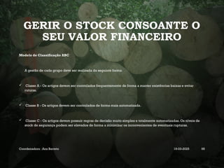 GERIR O STOCK CONSOANTE O
SEU VALOR FINANCEIRO
Modelo de Classificação ABC
A gestão de cada grupo deve ser realizada da seguinte forma:
 Classe A - Os artigos devem ser controlados frequentemente de forma a manter existências baixas e evitar
ruturas.
 Classe B - Os artigos devem ser controlados de forma mais automatizada.
 Classe C - Os artigos devem possuir regras de decisão muito simples e totalmente automatizadas. Os níveis de
stock de segurança podem ser elevados de forma a minimizar os inconvenientes de eventuais rupturas.
Coordenadora : Ana Barreto 19-03-2025 68
 