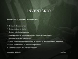 INVENTÁRIO
Necessidade de existência de inventários:
 Evitar stocks excessivos;
 Evitar quebras de stock;
 Evitar a existência de monos;
 Proteção contra as incertezas (procura aleatória, imprevistos);
 Reduzir custos de armazenagem;
 Cobrir antecipadamente flutuações da procura ou do fornecimento (sazonais);
 Cobrir necessidades de trânsito dos produtos;
 Controlo rigoroso das entradas e saídas.
Coordenadora : Ana Barreto 19-03-2025 7
 