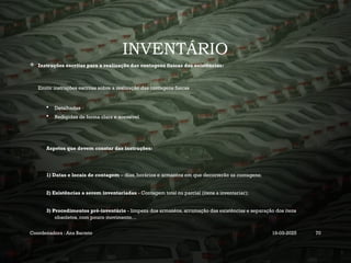 INVENTÁRIO
 Instruções escritas para a realização das contagens físicas das existências:
Emitir instruções escritas sobre a realização das contagens físicas
 Detalhadas
 Redigidas de forma clara e acessível
Aspetos que devem constar das instruções:
1) Datas e locais de contagem – dias, horários e armazéns em que decorrerão as contagens;
2) Existências a serem inventariadas - Contagem total ou parcial (itens a inventariar);
3) Procedimentos pré-inventário - limpeza dos armazéns, arrumação das existências e separação dos itens
obsoletos, com pouco movimento…
Coordenadora : Ana Barreto 19-03-2025 70
 