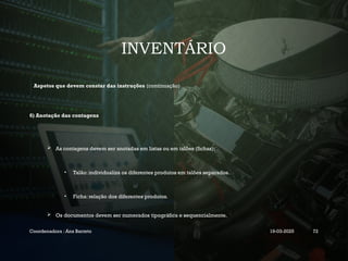 INVENTÁRIO
Aspetos que devem constar das instruções (continuação)
6) Anotação das contagens
 As contagens devem ser anotadas em listas ou em talões (fichas);
• Talão: individualiza os diferentes produtos em talões separados.
• Ficha: relação dos diferentes produtos.
 Os documentos devem ser numerados tipográfica e sequencialmente.
Coordenadora : Ana Barreto 19-03-2025 72
 