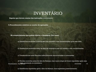 INVENTÁRIO
Aspetos que devem constar das instruções (continuação)
7) Procedimentos relativos ao «corte» de operações
Há acontecimentos que podem falsear o inventário, tais como:
a) Existências recebidas antes da data de inventário mas contabilizadas após essa data;
b) Existências recebidas antes da data de inventário mas em trânsito e não contabilizadas;
c) Transferências entre Secções indevidamente documentadas e controladas;
d) Vendas ocorridas antes da data do Balanço, mas cujos artigos só foram expedidos após essa
data, constando no inventário;
e) Existências expedidas após a data do Balanço, mas registadas posteriormente.
Coordenadora : Ana Barreto 19-03-2025 73
 