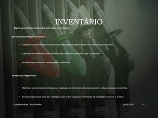 INVENTÁRIO
Aspetos que devem constar das instruções (continuação)
8) Procedimentos pós-inventário
• Comparar as quantidades contadas com os registos de quantidades e do inventário permanente.
• A análise das diferenças deve ser realizada o mais cedo possível após o inventário.
• As diferenças devem ser investigadas e retificadas.
9) Reunião Preparatória
• Distribuir as instruções escritas para a realização do inventário antecipadamente a todas as pessoas envolvidas.
• Reunião alguns dias antes das contagens com todos as pessoas envolvidas na contagem, inclusive, o auditor.
Coordenadora : Ana Barreto 19-03-2025 74
 