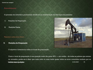 19-03-2025
Coordenadora : Ana Barreto 76
INVENTÁRIO
Controlo das contagens
Procedimentos
O processo de inventário permanente divide-se na inventariação de dois tipos de posições:
1) Posições de Preparação
2) Posições Vazias
Vejamos cada uma delas:
3) Posições de Preparação
O objetivo é inventariar todos os locais de preparação.
Como o local de preparação é uma posição onde vão parar 85% — em média – de todas as paletes que entram
no armazém, poder-se-á dizer que mais cedo ou mais tarde quase todos os erros cometidos acabam por se
refletir nesta posição.
 
