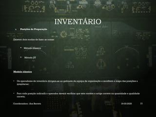 INVENTÁRIO
1) Posições de Preparação
Existem dois modos de fazer as coisas:
 Método clássico
 Método JIT
Modelo clássico
• Os operadores de inventário dirigem-se ao gabinete da equipa de organização e recolhem o mapa das posições a
inventariar;
• Para cada posição indicada o operador deverá verificar que esta contém o artigo correto na quantidade e qualidade
correta;
Coordenadora : Ana Barreto 19-03-2025 77
 