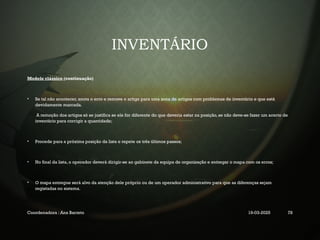 INVENTÁRIO
Modelo clássico (continuação)
• Se tal não acontecer, anota o erro e remove o artigo para uma zona de artigos com problemas de inventário e que está
devidamente marcada.
A remoção dos artigos só se justifica se ele for diferente do que deveria estar na posição, se não deve-se fazer um acerto de
inventário para corrigir a quantidade;
• Procede para a próxima posição da lista e repete os três últimos passos;
• No final da lista, o operador deverá dirigir-se ao gabinete da equipa de organização e entregar o mapa com os erros;
• O mapa entregue será alvo da atenção dele próprio ou de um operador administrativo para que as diferenças sejam
registadas no sistema.
Coordenadora : Ana Barreto 19-03-2025 78
 