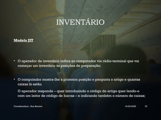 INVENTÁRIO
Modelo JIT
• O operador de inventário indica ao computador via rádio-terminal que vai
começar um inventário às posições de preparação;
• O computador mostra-lhe a primeira posição e pergunta o artigo e quantas
caixas lá estão.
O operador responde – quer introduzindo o código do artigo quer lendo-o
com um leitor de código de barras – e indicando também o número de caixas;
Coordenadora : Ana Barreto 19-03-2025 79
 