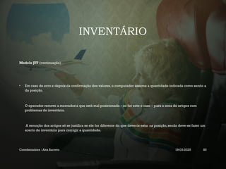 INVENTÁRIO
Modelo JIT (continuação)
• Em caso de erro e depois da confirmação dos valores, o computador assume a quantidade indicada como sendo a
da posição.
O operador remove a mercadoria que está mal posicionada – se for este o caso – para a zona de artigos com
problemas de inventário.
A remoção dos artigos só se justifica se ele for diferente do que deveria estar na posição, senão deve-se fazer um
acerto de inventário para corrigir a quantidade.
Coordenadora : Ana Barreto 19-03-2025 80
 