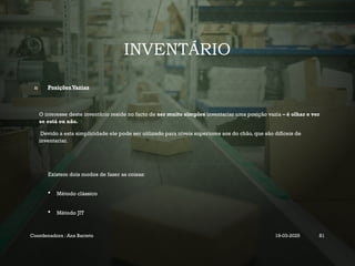 INVENTÁRIO
2) Posições Vazias
O interesse deste inventário reside no facto de ser muito simples inventariar uma posição vazia – é olhar e ver
se está ou não.
Devido a esta simplicidade ele pode ser utilizado para níveis superiores aos do chão, que são difíceis de
inventariar.
Existem dois modos de fazer as coisas:
 Método clássico
 Método JIT
Coordenadora : Ana Barreto 19-03-2025 81
 