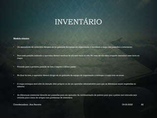 INVENTÁRIO
Modelo clássico
• Os operadores de inventário dirigem-se ao gabinete da equipa de organização e recolhem o mapa das posições a inventariar;
• Para cada posição indicada o operador deverá verificar se ela está vazia ou não. No caso de ela estar ocupada assinalará esse facto no
mapa;
• Procede para a próxima posição da lista e repete o último passo;
• No final da lista, o operador deverá dirigir-se ao gabinete da equipa de organização e entregar o mapa com os erros;
• O mapa entregue será alvo da atenção dele próprio ou de um operador administrativo para que as diferenças sejam registadas no
sistema;
• As diferenças existentes deverão ser passadas para um operador de movimentação de paletes para que a palete mal colocada seja
retirada para a zona de artigos com problemas de inventário.
Coordenadora : Ana Barreto 19-03-2025 82
 