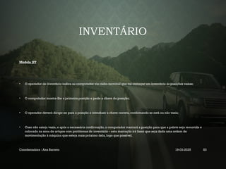 INVENTÁRIO
Modelo JIT
• O operador de inventário indica ao computador via rádio-terminal que vai começar um inventário às posições vazias;
• O computador mostra-lhe a primeira posição e pede a chave da posição;
• O operador deverá dirigir-se para a posição e introduzir a chave correta, confirmando se está ou não vazia;
• Caso não esteja vazia, e após a necessária confirmação, o computador marcará a posição para que a palete seja removida e
colocada na zona de artigos com problemas de inventário – esta marcação irá fazer que seja dada uma ordem de
movimentação à máquina que esteja mais próximo dela, logo que possível.
Coordenadora : Ana Barreto 19-03-2025 83
 