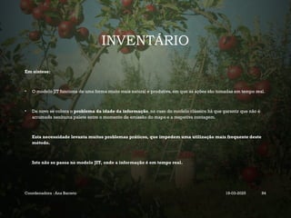 INVENTÁRIO
Em síntese:
• O modelo JIT funciona de uma forma muito mais natural e produtiva, em que as ações são tomadas em tempo real.
• De novo se coloca o problema da idade da informação, no caso do modelo clássico há que garantir que não é
arrumada nenhuma palete entre o momento de emissão do mapa e a respetiva contagem.
Esta necessidade levanta muitos problemas práticos, que impedem uma utilização mais frequente deste
método.
Isto não se passa no modelo JIT, onde a informação é em tempo real.
Coordenadora : Ana Barreto 19-03-2025 84
 