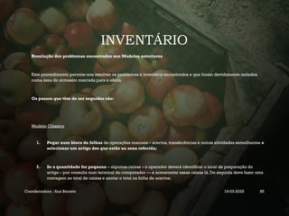 INVENTÁRIO
Resolução dos problemas encontrados nos Modelos anteriores
Este procedimento permite-nos resolver os problemas e inventário encontrados e que foram devidamente isolados
numa área do armazém marcada para o efeito.
Os passos que têm de ser seguidos são:
Modelo Clássico
1. Pegar num bloco de folhas de operações manuais – acertos, transferências e outras atividades semelhantes e
selecionar um artigo dos que estão na zona referida;
2. Se a quantidade for pequena – algumas caixas – o operador deverá identificar o local de preparação do
artigo – por consulta num terminal do computador — e acrescentar essas caixas lá. De seguida deve fazer uma
contagem ao total de caixas e anotar o total na folha de acertos;
Coordenadora : Ana Barreto 19-03-2025 85
 