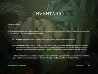 INVENTÁRIO
Modelo Clássico
3. Se a quantidade for uma palete inteira — ou perto disso – deverá identificar todos os locais onde esse artigo
existe e, um a um, verificar se estão ocupados:
a) Se estão, deverá arrumar a palete noutro local e anotar o facto na folha de acertos;
b) Se não estão deverá colocar a palete no local onde falta e cujo número de caixas é igual. Se não existir
nenhum local nestas condições deverá colocar a palete em falta num dos locais e anotar na folha de
operações o acerto correspondente para o sistema informático ficar concordante com a realidade;
c) Se ao inventariar as posições, no ponto anterior, identificar qualquer erro, ele terá de ser resolvido
pelo método apresentado nos procedimentos: Posições de Preparação ou Posições Vazias.
Coordenadora : Ana Barreto 19-03-2025 86
 