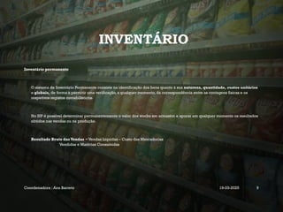 INVENTÁRIO
Inventário permanente
O sistema de Inventário Permanente consiste na identificação dos bens quanto à sua natureza, quantidade, custos unitários
e globais, de forma a permitir uma verificação, a qualquer momento, da correspondência entre as contagens físicas e os
respetivos registos contabilísticos.
No SIP é possível determinar permanentemente o valor dos stocks em armazém e apurar em qualquer momento os resultados
obtidos nas vendas ou na produção.
Resultado Bruto das Vendas = Vendas Líquidas – Custo das Mercadorias
Vendidas e Matérias Consumidas
Coordenadora : Ana Barreto 19-03-2025 9
 