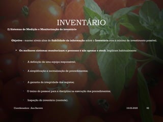 INVENTÁRIO
2) Sistemas de Medição e Monitorização do inventário
Objetivo - manter níveis altos de fiabilidade da informação sobre o Inventário com o mínimo de investimento possível.
 Os melhores sistemas monitorizam o processo e não apenas o stock. Implicam habitualmente:
• A definição de uma equipa responsável;
• A simplificação e normalização de procedimentos;
• A garantia da integridade dos registos;
• O treino do pessoal para a disciplina na execução dos procedimentos;
• Inspeção do inventário (controle).
Coordenadora : Ana Barreto 19-03-2025 92
 