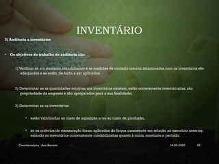 INVENTÁRIO
3) Auditoria a inventários
• Os objetivos do trabalho de auditoria são:
1) Verificar se o tratamento contabilístico e as medidas de controlo interno relacionadas com os inventários são
adequados e se estão, de facto, a ser aplicados;
2) Determinar se as quantidades relativas aos inventários existem, estão corretamente inventariadas, são
propriedade da empresa e são apropriados para a sua finalidade;
3) Determinar se os inventários:
• estão valorizadas ao custo de aquisição e/ou ao custo de produção,
• se os critérios de mensuração foram aplicados de forma consistente em relação ao exercício anterior,
estando os inventários corretamente contabilizadas quanto à conta, montante e período.
Coordenadora : Ana Barreto 19-03-2025 93
 