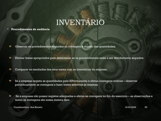 INVENTÁRIO
• Procedimentos de auditoria
Observar os procedimentos seguidos na contagem e registo das quantidades.
Efetuar testes apropriados para determinar se os procedimentos estão a ser devidamente seguidos
Comparar os resultados dos seus testes com os inventários da empresa.
Se a empresa regista as quantidades pelo SIPermanente e efetua contagens cíclicas – observar
periodicamente as contagens e fazer testes seletivos às mesmas.
Se a empresa não possui registos adequadas e efetua as contagens no fim do exercício – as observações e
testes às contagens são nessa mesma data.
Coordenadora : Ana Barreto 19-03-2025 95
 