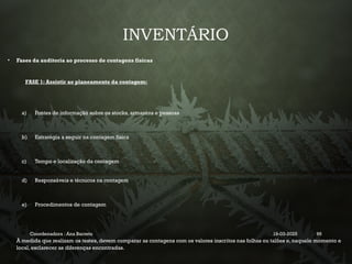 INVENTÁRIO
• Fases da auditoria ao processo de contagens físicas
FASE 1: Assistir ao planeamento da contagem:
a) Fontes de informação sobre os stocks, armazéns e pessoas
b) Estratégia a seguir na contagem física
c) Tempo e localização da contagem
d) Responsáveis e técnicos na contagem
e) Procedimentos de contagem
À medida que realizam os testes, devem comparar as contagens com os valores inscritos nas folhas ou talões e, naquele momento e
local, esclarecer as diferenças encontradas.
Coordenadora : Ana Barreto 19-03-2025 96
 