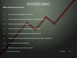INVENTÁRIO
FASE 2: Observação da contagem:
a) Os stocks estão devidamente arrumados?
b) Os stocks que não pertencem à empresa estão identificados?
c) Como é que os stocks são registados?
d) Como é avaliado o estado de conservação dos stocks?
e) Como são marcados/etiquetados os stocks já contados?
f) Determinação dos stocks danificados, obsoletos ou de baixa rotatividade?
g) As instruções estão a ser seguidas?
h) Métodos de pesar, medir, são os corretos?
Coordenadora : Ana Barreto 19-03-2025 97
 
