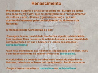 Renascimento Movimento cultural e artístico ocorrido na  Europa ao longo dos séculos XV e XVI, que se caracteriza pelo “renascimento” da cultura e arte  clássica ( greco-romanas) e  por um acentuado interesse pelo conhecimento do Homem e da Natureza. O Renascimento Caracteriza-se por:  Passagem de uma mentalidade teocêntrica vigente na Idade Média (que colocava Deus no centro da reflexão humana) a uma mentalidade antropocêntrica ( em que o homem é o  centro das atenções -  antropocentrismo ).  Esta nova mentalidade que valoriza as capacidades do Homem, levou a um desenvolvimento do espírito crítico e do  racionalismo . A curiosidade e a vontade de saber levou ao estudo objectivo da Natureza, criando-se as bases do conhecimento científico moderno. Surgem novos conceitos: o  Humanismo  e o  Individualismo . 