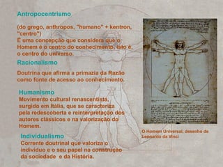 Antropocentrismo O Homem Universal, desenho de Leonardo da Vinci (do grego, anthropos, "humano" + kentron, "centro") É uma concepção que considera que o Homem é o centro do conhecimento, isto é, o centro do universo. Racionalismo   Doutrina que afirma a primazia da Razão como fonte de acesso ao conhecimento. Humanismo Movimento cultural renascentista, surgido em Itália, que se caracteriza pela redescoberta e reinterpretação dos autores clássicos e na valorização do Homem. Individualismo Corrente doutrinal que valoriza o indivíduo e o seu papel na construção da sociedade  e da História.   