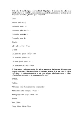 4. El árbol de navidad pesa en si totalidad 40kg el peso de las ramas del árbol es la
mitad del peso de bombillos, que es doble de peso de las guirnaldas y las luces pesan
4 veces los bombillos. ¿Cuánto pesa cada uno?
Datos:
Peso del árbol: 40kg
Peso de las ramas: x/2
Peso de las guirnaldas: x/2
Peso de los bombillos: x
Peso de las luces: 4x
Solución
x/2 + x/2 + x + 4x = 40 kg
x= 6.66
Las guirnaldas pesan: 6.66/2 = 3.33.
Los bombillos pesan: 6.66.
Las ramas pesan: 6.66/2 = 3.33.
Las luces pesan: 4(6.66) = 26.64.
5. Tres atletas están entrenando. Un atleta ruso corre diariamente 8 km por una
semana, otro atleta chino corre lo que el ruso más la mitad de lo que corre el griego
en 7 días, y el atleta griego corre lo que corre el ruso más lo que corre el chino.
¿Cuánto han recorrido en la semana entre los tres?
DATOS:
3 atletas.
Atleta ruso corre: 8km diariamente/ semana (d/s)
Atleta chino corre: 8km (d/s) + G/2 x 7
Atleta griego: 8km (d/s) + 4km x 7 días
Solución
Ruso: 56Km
Chino: 56km+ 14km= 70km
 