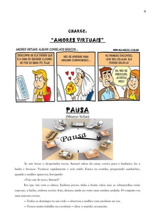 9
CHARGE:
“AMORES VIRTUAIS”
PAUSA
(Moacyr Scliar)
Às sete horas o despertador tocou. Samuel saltou da cama, correu para o banheiro, fez a
barba e lavou-se. Vestiu-se rapidamente e sem ruído. Estava na cozinha, preparando sanduíches,
quando a mulher apareceu, bocejando:
—Vais sair de novo, Samuel?
Fez que sim com a cabeça. Embora jovem, tinha a fronte calva; mas as sobrancelhas eram
espessas, a barba, embora recém- feita, deixava ainda no rosto uma sombra azulada. O conjunto era
uma máscara escura.
— Todos os domingos tu sais cedo — observou a mulher com azedume na voz.
— Temos muito trabalho no escritório — disse o marido, secamente.
 
