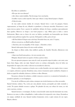 10
Ela olhou os sanduíches:
—Por que não vens almoçar?
— Já te disse: muito trabalho. Não há tempo. Levo um lanche.
A mulher coçava a axila esquerda. Antes que voltasse à carga, Samuel pegou o chapéu:
—Volto de noite.
As ruas ainda estavam úmidas de cerração. Samuel tirou o carro da garagem. Guiava
vagarosamente, ao longo do cais, olhando os guindastes, as barcaças atracadas. Estacionou o carro
numa travessa quieta. Com o pacote de sanduíches debaixo do braço, caminhou apressadamente
duas quadras. Detevese ao chegar a um hotel pequeno e sujo. Olhou para os lados e entrou
furtivamente. Bateu com as chaves do carro no balcão, acordando um homenzinho que dormia
sentado numa poltrona rasgada. Era o gerente. Esfregando os olhos, pôs-se de pé.
—Ah! Seu Isidoro! Chegou mais cedo hoje. Friozinho bom este, não é? A gente..
—Estou com pressa, seu Raul!—atalhou Samuel.
— Está bem, não vou atrapalhar. O de sempre. — Estendeu a chave.
Samuel subiu quatro lanços de uma escada vacilante.
Ao chegar ao último andar, duas mulheres gordas, de chambre floreado, olharam-no com
curiosidade:
—Aqui, meu bem!—uma gritou, e riu: um cacarejo curto.
Ofegante, Samuel entrou no quarto e fechou a porta à chave.
Era um aposento pequeno: uma cama de casal, um guarda roupa de pinho; a um canto, uma
bacia cheia d'água, sobre um tripé. Samuel correu as cortinas esfarrapadas, tirou do bolso um
despertador de viagem, deu corda e colocou-o na mesinha de cabeceira.
Puxou a colcha e examinou os lençóis com o cenho franzido; com um suspiro, tirou o casaco
e os sapatos, afrouxou a gravata. Sentadona cama, comeu vorazmente quatro sanduíches. Limpou os
dedos no papel de embrulho, deitou-se e fechou os olhos. Dormiu.
Em pouco, dormia. Lá embaixo, a cidade começava a mover-se: os automóveis buzinando, os
jornaleiros gritando, os sons longínquos.
Um raio de sol filtrou-se pela cortina, estampou um círculo luminoso no chão carcomido.
Samuel dormia; sonhava. Nu, corria por uma planície imensa, perseguido por índio montado a
cavalo. No quarto abafado ressoava o galope. No planalto da testa, nas colinas do ventre, no vale
entre as pernas, corriam.
Samuel mexia-se e resmungava. Às duas e meia da tarde sentiu uma dor lancinante nas costas.
Sentou-se na cama, os olhos esbugalhados: o índio acabava de trespassá-lo com a lança. Esvaindo-se
em sangue, molhado de suor, Samuel tombou lentamente; ouviu o apito soturno de um vapor.
Depois, silêncio.
 