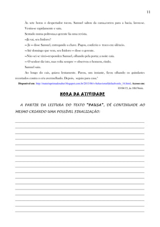 11
Às sete horas o despertador tocou. Samuel saltou da cama,correu para a bacia, lavou-se.
Vestiu-se rapidamente e saiu.
Sentado numa poltrona,o gerente lia uma revista.
—Já vai, seu Isidoro?
— Já — disse Samuel, entregando a chave. Pagou, conferiu o troco em silêncio.
—Até domingo que vem, seu Isidoro — disse o gerente.
—Não sei se virei—respondeu Samuel, olhando pela porta; a noite caía.
— O senhor diz isto, mas volta sempre — observou o homem, rindo.
Samuel saiu.
Ao longo do cais, guiava lentamente. Parou, um instante, ficou olhando os guindastes
recortados contra o céu avermelhado. Depois, seguiu para casa."
Disponível em: http://materiaprimadosaber.blogspot.com.br/2013/06/v-behaviorurldefaultvmlo_16.html. Acesso em:
03/04/15, às 18h19min.
HORA DA ATIVIDADE
A PARTIR DA LEITURA DO TEXTO “PAUSA”, DÊ CONTINUADE AO
MESMO CRIANDO UMA POSSÍVEL FINALIZAÇÃO:
________________________________________________________________________________
________________________________________________________________________________
________________________________________________________________________________
________________________________________________________________________________
________________________________________________________________________________
________________________________________________________________________________
________________________________________________________________________________
________________________________________________________________________________
________________________________________________________________________________
________________________________________________________________________________
________________________________________________________________________________
________________________________________________________________________________
________________________________________________________________________________
________________________________________________________________________________
________________________________________________________________________________
________________________________________________________________________________
________________________________________________________________________________
 