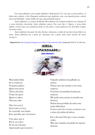 13
Um amor platônico será sempre platônico. Inalcançável. E é isso que o torna poético. A
ilusão não conhece a dor. Enquanto sonharmos que podemos estar com aquela pessoa, existirá
uma rasa felicidade - muito melhor do que uma profunda tristeza.
Amor platônico é a certeza da dúvida. Descobrimos ali o quanto podemos nos entregar. É
a nossa iniciação emocional. Amor platônico parece frio, mas não é. Aquece a nossa alma
infante, revela como um sentimento pode ser tão puro e como podemos nos descobrir sempre
um pouco mais.
Amor platônico faz parte da vida. Ensina e alimenta o sonho de um dia sermos felizes no
amor. Amor platônico faz a gente ter esperança, faz a gente amar antes mesmo do amor
acontecer.
Disponível em: http://chicogarcia.blogspot.com.br/2013/12/amor-platonico.html. Acesso em: 03/04/15, às 18h31min.
MÚSICA:
♪♪APAIXONADO♪♪
(Luan Santana)
Moreninha linda
Se tu soubesses
O quanto padece
Quem tem amor
Talvez não faria
O que faz agora
Quem te adora
Não tem valor
Não vivo sem ti
Sem ti não sei viver
Se eu perder seus beijos.
Juro, querida, que vou morrer
Vou sofrer por ti
Por ti vou sofrer
Se for meu destino
Apaixonado quero morrer.
Viajando solitário mergulhado na
tristeza
Numa curva da estrada eu tive uma
surpresa
Uma loira encantadora bonita por
natureza
Me pediu uma carona eu atendi com
destreza
Sentou bem pertinho de mim com
muita delicadeza
O meu carro foi o trono, eu passei a ser
o dono da rainha da beleza.
Foi o dia mais feliz que o meu coração
sentiu
Mas meu mundo encantado de repente
destruiu
 