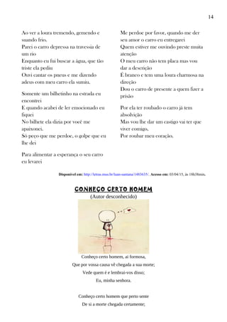 14
Ao ver a loura tremendo, gemendo e
suando frio.
Parei o carro depressa na travessia de
um rio
Enquanto eu fui buscar a água, que tão
triste ela pediu
Ouvi cantar os pneus e me dizendo
adeus com meu carro ela sumiu.
Somente um bilhetinho na estrada eu
encontrei
E quando acabei de ler emocionado eu
fiquei
No bilhete ela dizia por você me
apaixonei.
Só peço que me perdoe, o golpe que eu
lhe dei
Para alimentar a esperança o seu carro
eu levarei
Me perdoe por favor, quando me der
seu amor o carro eu entregarei
Quem estiver me ouvindo preste muita
atenção
O meu carro não tem placa mas vou
dar a descrição
É branco e tem uma loura charmosa na
direção
Dou o carro de presente a quem fizer a
prisão
Por ela ter roubado o carro já tem
absolvição
Mas vou lhe dar um castigo vai ter que
viver comigo,
Por roubar meu coração.
Disponível em: http://letras.mus.br/luan-santana/1483635/. Acesso em: 03/04/15, às 18h38min.
CONHEÇO CERTO HOMEM
(Autor desconhecido)
Conheço certo homem, ai formosa,
Que por vossa causa vê chegada a sua morte;
Vede quem é e lembrai-vos disso;
Eu, minha senhora.
Conheço certo homem que perto sente
De si a morte chegada certamente;
 