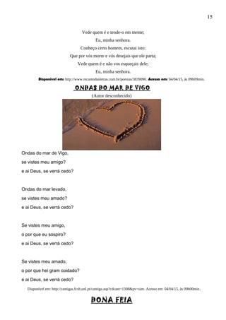 15
Vede quem é e tende-o em mente;
Eu, minha senhora.
Conheço certo homem, escutai isto:
Que por vós morre e vós desejais que ele parta;
Vede quem é e não vos esqueçais dele;
Eu, minha senhora.
Disponível em: http://www.recantodasletras.com.br/poesias/3839090. Acesso em: 04/04/15, às 09h09min.
ONDAS DO MAR DE VIGO
(Autor desconhecido)
Ondas do mar de Vigo,
se vistes meu amigo?
e ai Deus, se verrá cedo?
Ondas do mar levado,
se vistes meu amado?
e ai Deus, se verrá cedo?
Se vistes meu amigo,
o por que eu sospiro?
e ai Deus, se verrá cedo?
Se vistes meu amado,
o por que hei gram coidado?
e ai Deus, se verrá cedo?
Disponível em: http://cantigas.fcsh.unl.pt/cantiga.asp?cdcant=1308&pv=sim. Acesso em: 04/04/15, às 09h00min.
DONA FEIA
 