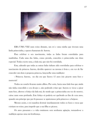 17
ERA UMA VEZ num reino distante, um rei e uma rainha que tiveram uma
linda princesinha, a quem chamaram de Aurora.
Para celebrar o seu nascimento, todas as fadas foram convidadas para
madrinhas. Cada uma das fadas, como prenda, concedeu à princesinha um dom
especial. Todas exceto uma, a fada má, que não foi convidada.
Esta, sabendo que todas as outras fadas tinham sido convidadas para celebrar o
nascimento da princesa Aurora, decidiu aparecer na mesma à festa e, em vez de lhe
conceder um dom à pequena princesa, lançou-lhe uma maldição:
- Princesa Aurora, no dia em que fizeres 15 anos irás picar-te num fuso e
morrerás!
Todos no castelo ficaram muito aflitos. Por sorte, havia uma fada boa que ainda
não tinha concedido o seu desejo e, não podendo evitar que Aurora se viesse a picar
num fuso, alterou o feitiço da fada má, de modo que a princesinha em vez de morrer,
caísse num sono profundo. Este feitiço só poderia ser quebrado ao fim de cem anos,
quando um príncipe que por lá passasse se apaixonasse pela princesa e a beijasse.
Mesmo assim, o rei mandou destruir imediatamente todos os fusos e rocas que
existiam no reino, para impedir que a sua filha se picasse.
Os anos passaram e a vida continuou sem nenhuma agitação, tornando-se a
maldição apenas uma má lembrança.
 