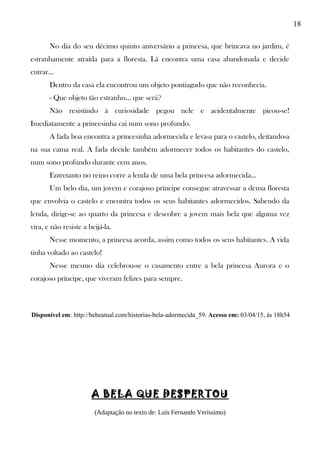 18
No dia do seu décimo quinto aniversário a princesa, que brincava no jardim, é
estranhamente atraída para a floresta. Lá encontra uma casa abandonada e decide
entrar…
Dentro da casa ela encontrou um objeto pontiagudo que não reconhecia.
- Que objeto tão estranho… que será?
Não resistindo à curiosidade pegou nele e acidentalmente picou-se!
Imediatamente a princesinha cai num sono profundo.
A fada boa encontra a princesinha adormecida e leva-a para o castelo, deitando-a
na sua cama real. A fada decide também adormecer todos os habitantes do castelo,
num sono profundo durante cem anos.
Entretanto no reino corre a lenda de uma bela princesa adormecida…
Um belo dia, um jovem e corajoso príncipe consegue atravessar a densa floresta
que envolvia o castelo e encontra todos os seus habitantes adormecidos. Sabendo da
lenda, dirige-se ao quarto da princesa e descobre a jovem mais bela que alguma vez
vira, e não resiste a beijá-la.
Nesse momento, a princesa acorda, assim como todos os seus habitantes. A vida
tinha voltado ao castelo!
Nesse mesmo dia celebrou-se o casamento entre a bela princesa Aurora e o
corajoso príncipe, que viveram felizes para sempre.
Disponível em: http://bebeatual.com/historias-bela-adormecida_59. Acesso em: 03/04/15, às 18h54
A BELA QUE DESPERTOU
(Adaptação no texto de: Luís Fernando Veríssimo)
 