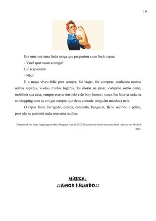 19
Era uma vez uma linda moça que perguntou a um lindo rapaz:
- Você quer casar comigo?
Ele respondeu:
- Não!
E a moça viveu feliz para sempre, foi viajar, fez compras, conheceu muitos
outros rapazes, visitou muitos lugares, foi morar na praia, comprou outro carro,
mobiliou sua casa, sempre estava sorrindo e de bom humor, nunca lhe faltava nada, ia
ao shopping com as amigas sempre que dava vontade, ninguém mandava nela.
O rapaz ficou barrigudo, careca, corcunda, banguela, ficou sozinho e pobre,
pois não se constrói nada sem uma mulher.
Disponível em: http://angelagg-sombrio.blogspot.com.br/2012/10/contos-de-fadas-na-escola.html. Acesso em: 06 abril
2015.
MÚSICA:
♪♪AMOR LÍQUIDO♪♪
 