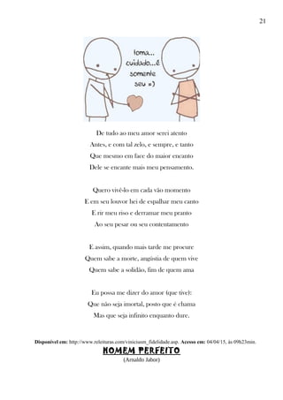 21
De tudo ao meu amor serei atento
Antes, e com tal zelo, e sempre, e tanto
Que mesmo em face do maior encanto
Dele se encante mais meu pensamento.
Quero vivê-lo em cada vão momento
E em seu louvor hei de espalhar meu canto
E rir meu riso e derramar meu pranto
Ao seu pesar ou seu contentamento
E assim, quando mais tarde me procure
Quem sabe a morte, angústia de quem vive
Quem sabe a solidão, fim de quem ama
Eu possa me dizer do amor (que tive):
Que não seja imortal, posto que é chama
Mas que seja infinito enquanto dure.
Disponível em: http://www.releituras.com/viniciusm_fidelidade.asp. Acesso em: 04/04/15, às 09h23min.
HOMEM PERFEITO
(Arnaldo Jabor)
 